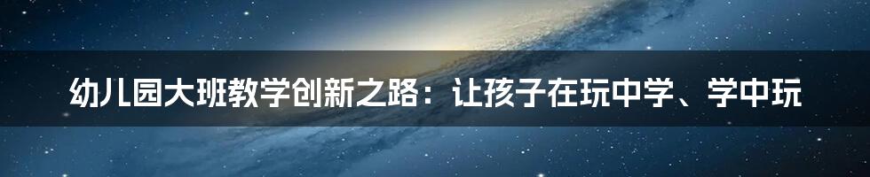 幼儿园大班教学创新之路:让孩子在玩中学、学中玩