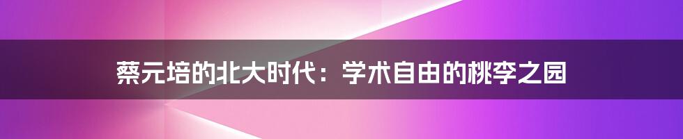 蔡元培的北大时代:学术自由的桃李之园