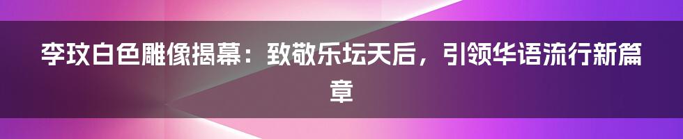 李玟白色雕像揭幕：致敬乐坛天后，引领华语流行新篇章