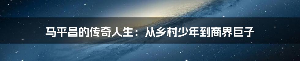 马平昌的传奇人生：从乡村少年到商界巨子