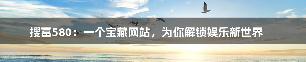 搜富580：一个宝藏网站，为你解锁娱乐新世界