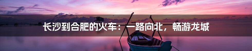 长沙到合肥的火车:一路向北,畅游龙城