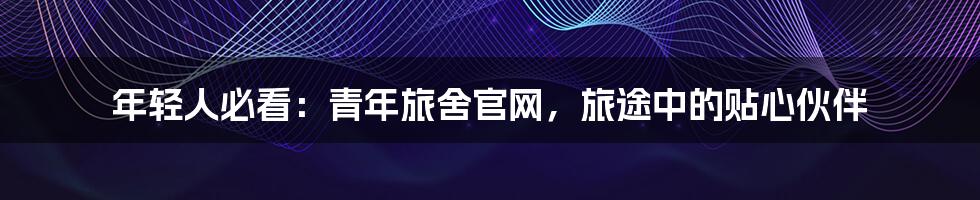 年轻人必看：青年旅舍官网，旅途中的贴心伙伴