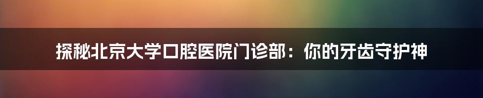 探秘北京大学口腔医院门诊部:你的牙齿守护神