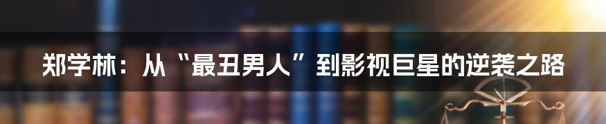 郑学林:从“最丑男人”到影视巨星的逆袭之路
