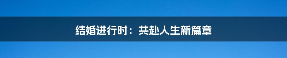 结婚进行时:共赴人生新篇章