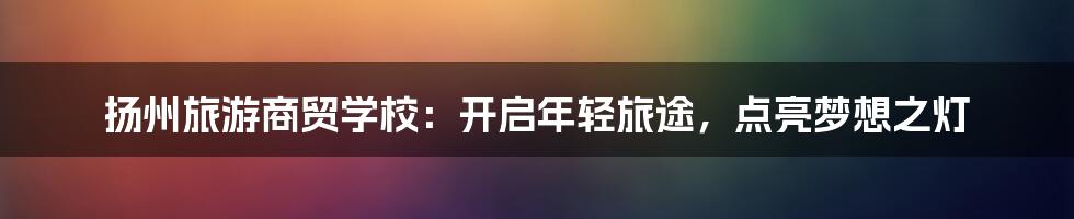 扬州旅游商贸学校：开启年轻旅途，点亮梦想之灯