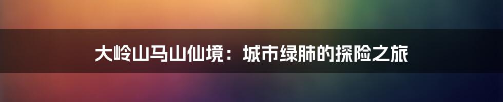 大岭山马山仙境:城市绿肺的探险之旅