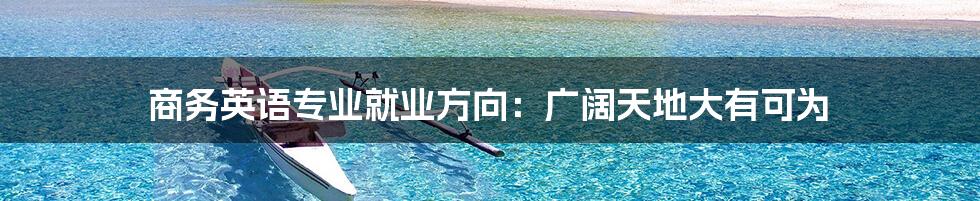 商务英语专业就业方向:广阔天地大有可为