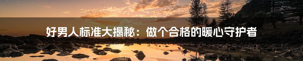 好男人标准大揭秘：做个合格的暖心守护者