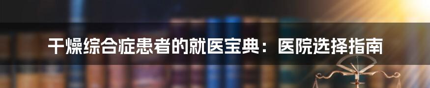 干燥综合症患者的就医宝典:医院选择指南