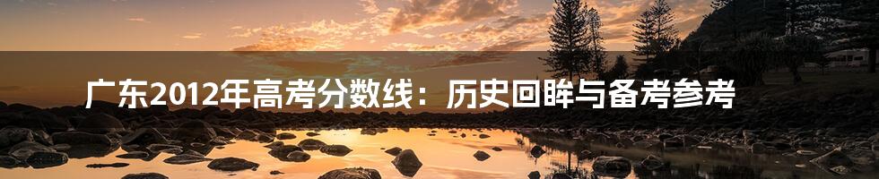 广东2012年高考分数线:历史回眸与备考参考