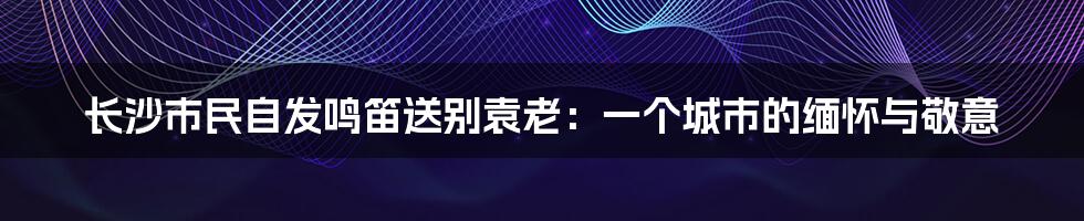 长沙市民自发鸣笛送别袁老:一个城市的缅怀与敬意