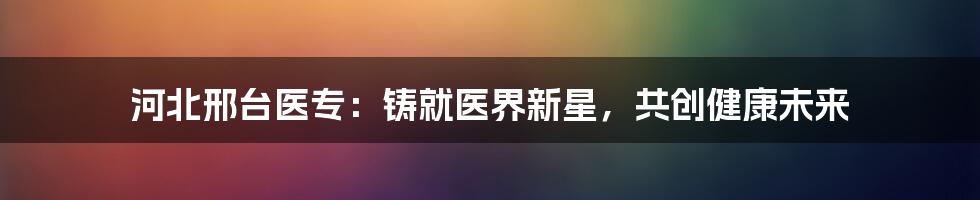 河北邢台医专:铸就医界新星,共创健康未来
