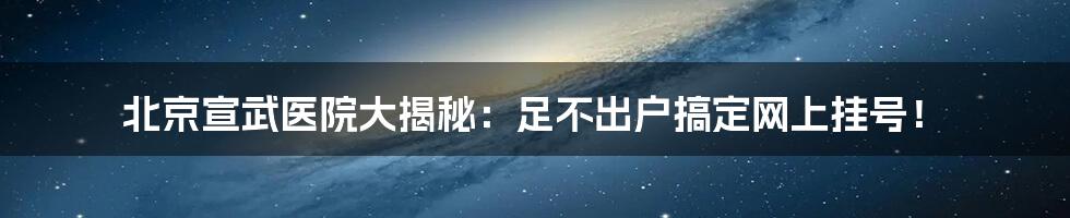 北京宣武医院大揭秘：足不出户搞定网上挂号！