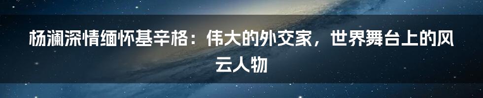 杨澜深情缅怀基辛格:伟大的外交家,世界舞台上的风云人物