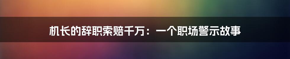 机长的辞职索赔千万：一个职场警示故事