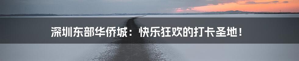 深圳东部华侨城:快乐狂欢的打卡圣地!