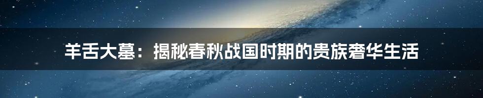 羊舌大墓:揭秘春秋战国时期的贵族奢华生活