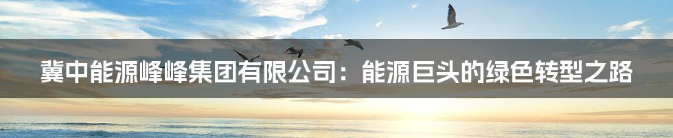 冀中能源峰峰集团有限公司:能源巨头的绿色转型之路