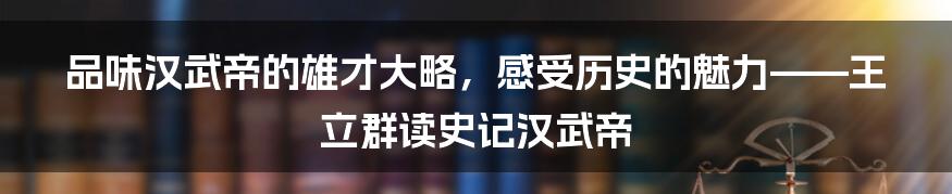 品味汉武帝的雄才大略，感受历史的魅力——王立群读史记汉武帝