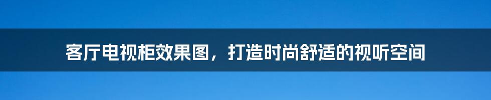 客厅电视柜效果图，打造时尚舒适的视听空间