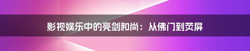 影视娱乐中的亮剑和尚：从佛门到荧屏