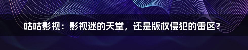 咕咕影视：影视迷的天堂，还是版权侵犯的雷区？