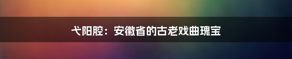 弋阳腔:安徽省的古老戏曲瑰宝