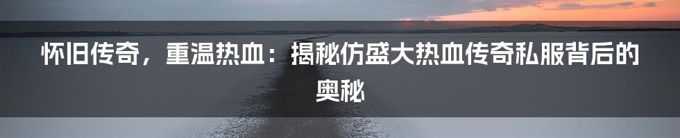 怀旧传奇,重温热血:揭秘仿盛大热血传奇私服背后的奥秘
