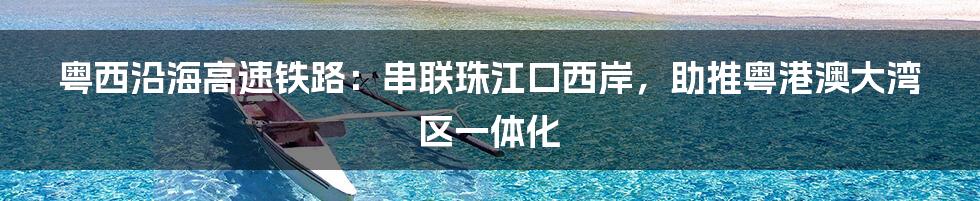 粤西沿海高速铁路:串联珠江口西岸,助推粤港澳大湾区一体化