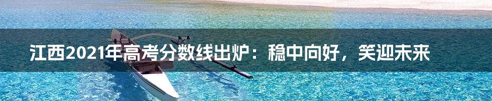 江西2021年高考分数线出炉:稳中向好,笑迎未来