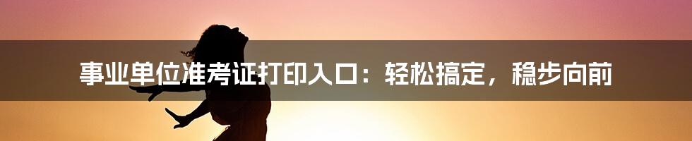 事业单位准考证打印入口：轻松搞定，稳步向前