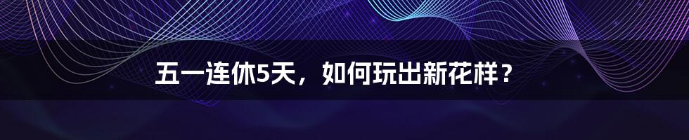 五一连休5天，如何玩出新花样？