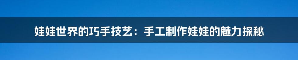 娃娃世界的巧手技艺：手工制作娃娃的魅力探秘