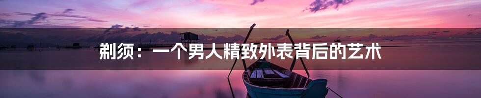 剃须:一个男人精致外表背后的艺术