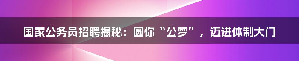 国家公务员招聘揭秘:圆你“公梦”,迈进体制大门