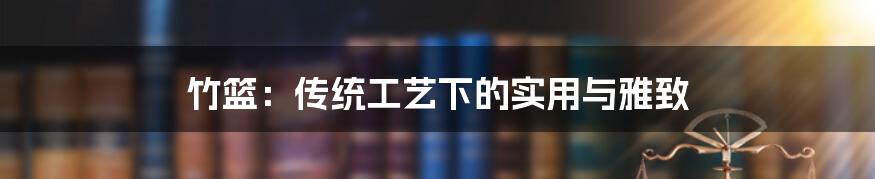 竹篮:传统工艺下的实用与雅致