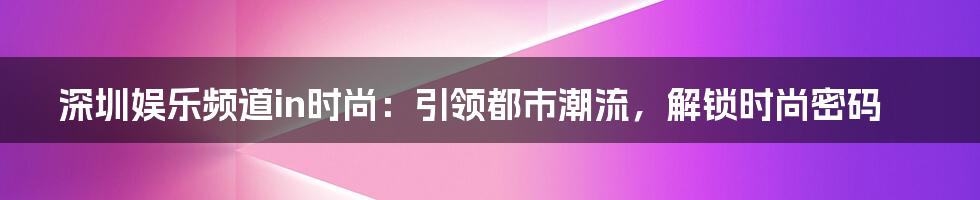 深圳娱乐频道in时尚:引领都市潮流,解锁时尚密码