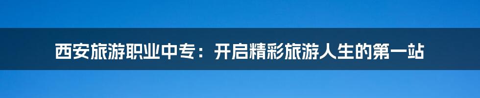 西安旅游职业中专:开启精彩旅游人生的第一站