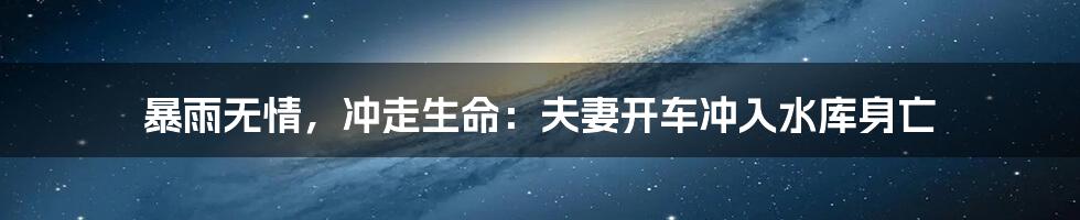 暴雨无情,冲走生命:夫妻开车冲入水库身亡