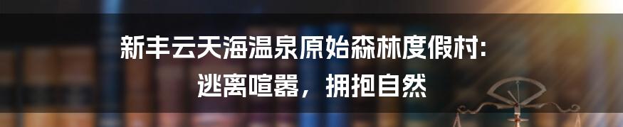 新丰云天海温泉原始森林度假村: 逃离喧嚣，拥抱自然