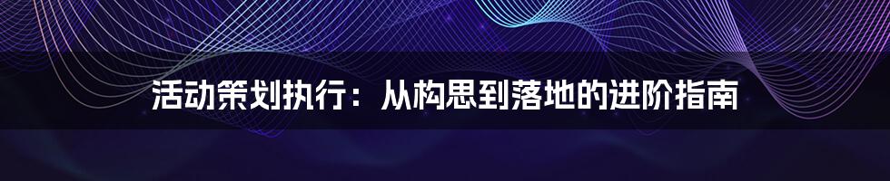 活动策划执行：从构思到落地的进阶指南