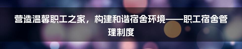营造温馨职工之家,构建和谐宿舍环境——职工宿舍管理制度