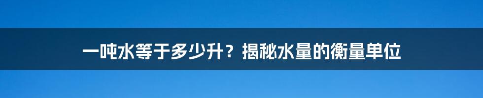 一吨水等于多少升?揭秘水量的衡量单位