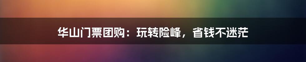 华山门票团购：玩转险峰，省钱不迷茫