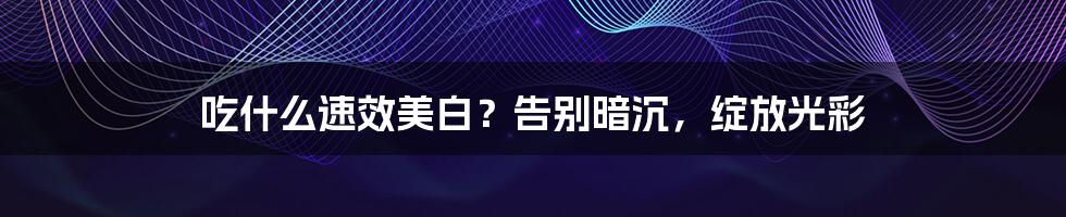 吃什么速效美白?告别暗沉,绽放光彩
