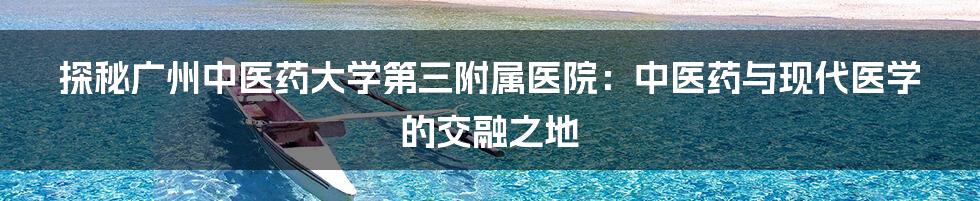 探秘广州中医药大学第三附属医院:中医药与现代医学的交融之地