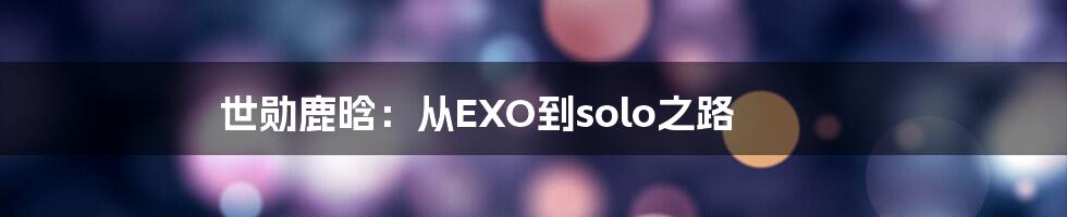 世勋鹿晗：从EXO到solo之路