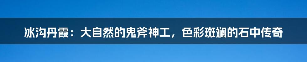 冰沟丹霞:大自然的鬼斧神工,色彩斑斓的石中传奇